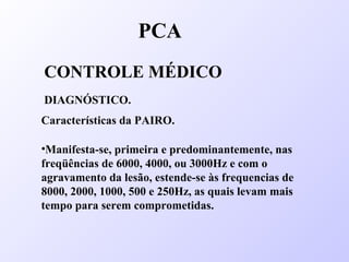 PCA
CONTROLE MÉDICO
DIAGNÓSTICO.
Características da PAIRO.
•Manifesta-se, primeira e predominantemente, nas
freqüências de 6000, 4000, ou 3000Hz e com o
agravamento da lesão, estende-se às frequencias de
8000, 2000, 1000, 500 e 250Hz, as quais levam mais
tempo para serem comprometidas.
 