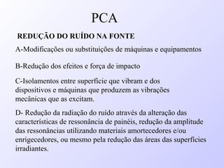 REDUÇÃO DO RUÍDO NA FONTE
A-Modificações ou substituições de máquinas e equipamentos
B-Redução dos efeitos e força de impacto
C-Isolamentos entre superfície que vibram e dos
dispositivos e máquinas que produzem as vibrações
mecânicas que as excitam.
D- Redução da radiação do ruído através da alteração das
características de ressonância de painéis, redução da amplitude
das ressonâncias utilizando materiais amortecedores e/ou
enrigecedores, ou mesmo pela redução das áreas das superfícies
irradiantes.
PCA
 