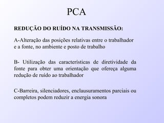 REDUÇÃO DO RUÍDO NA TRANSMISSÃO:
A-Alteração das posições relativas entre o trabalhador
e a fonte, no ambiente e posto de trabalho
B- Utilização das características de diretividade da
fonte para obter uma orientação que ofereça alguma
redução de ruído ao trabalhador
C-Barreira, silenciadores, enclausuramentos parciais ou
completos podem reduzir a energia sonora
PCA
 