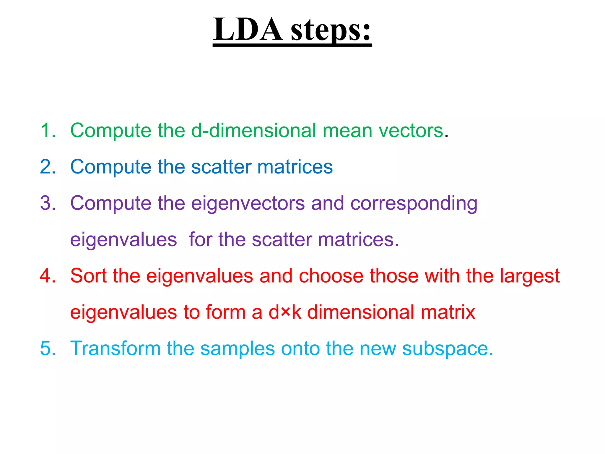 LDA steps:
1. Compute the d-dimensional mean vectors.
2. Compute the scatter matrices
3. Compute the eigenvectors and corresponding
eigenvalues for the scatter matrices.
4. Sort the eigenvalues and choose those with the largest
eigenvalues to form a d×k dimensional matrix
5. Transform the samples onto the new subspace.
 