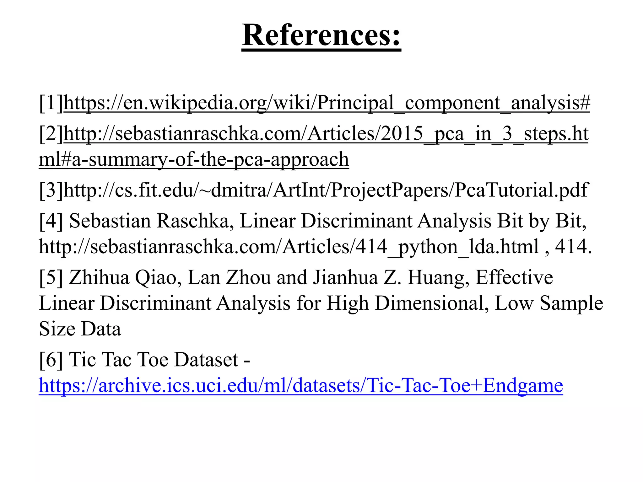 References:
[1]https://en.wikipedia.org/wiki/Principal_component_analysis#
[2]http://sebastianraschka.com/Articles/2015_pca_in_3_steps.ht
ml#a-summary-of-the-pca-approach
[3]http://cs.fit.edu/~dmitra/ArtInt/ProjectPapers/PcaTutorial.pdf
[4] Sebastian Raschka, Linear Discriminant Analysis Bit by Bit,
http://sebastianraschka.com/Articles/414_python_lda.html , 414.
[5] Zhihua Qiao, Lan Zhou and Jianhua Z. Huang, Effective
Linear Discriminant Analysis for High Dimensional, Low Sample
Size Data
[6] Tic Tac Toe Dataset -
https://archive.ics.uci.edu/ml/datasets/Tic-Tac-Toe+Endgame
 