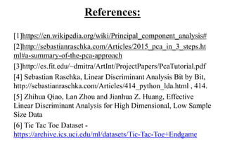 References:
[1]https://en.wikipedia.org/wiki/Principal_component_analysis#
[2]http://sebastianraschka.com/Articles/2015_pca_in_3_steps.ht
ml#a-summary-of-the-pca-approach
[3]http://cs.fit.edu/~dmitra/ArtInt/ProjectPapers/PcaTutorial.pdf
[4] Sebastian Raschka, Linear Discriminant Analysis Bit by Bit,
http://sebastianraschka.com/Articles/414_python_lda.html , 414.
[5] Zhihua Qiao, Lan Zhou and Jianhua Z. Huang, Effective
Linear Discriminant Analysis for High Dimensional, Low Sample
Size Data
[6] Tic Tac Toe Dataset -
https://archive.ics.uci.edu/ml/datasets/Tic-Tac-Toe+Endgame
 