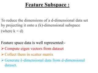 Feature Subspace :
To reduce the dimensions of a d-dimensional data set
by projecting it onto a (k)-dimensional subspace
(where k < d)
Feature space data is well represented:-
Compute eigen vectors from dataset
Collect them in scatter matrix
Generate k-dimensional data from d-dimensional
dataset.
 
