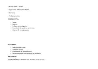 - Pruebas orales y escritas.
- Exposiciones de trabajos e informes.
- Exámenes.
- Trabajos prácticos.
PROCEDIMENTAL.
- Tareas-
- Deberes.
- Trabajos de investigación.
- Presentación de productos terminados.
- Informes de micro proyectos.
ACTITUDINAL.
- Participación en clases.
- Trabajo en equipos.
- Cumplimiento de normas y tareas.
- Responsabilidad en el desarrollo de las actividades.
BIBLIOGRAFÍA.
SECAP (1990) Manual del procesador de lácteos. Quito-Ecuador.
 