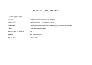 PROGRAMA CURRICULAR ANUAL
1.- DATOS INFORMATIVOS:
COLEGIO: UNIDAD EDUCATIVA” VICTORIA DEL PORTETE”
ESPECIALIDAD: TRANSFORMADOS Y ELABORADOS LÁCTEOS
ASIGNATURA: MODULO: PRODUCTOS LACTEOS FERMENTADOS, QUESERIA Y MANTEQUERIA
CURSO: TERCERO DE BACHILLERATO.
PERÍODOS DE CLASE ANUALES: 80
DOCENTE: Mgs. RodrigoPesántezA.
AÑO LECTIVO: 2015 – 2016
 