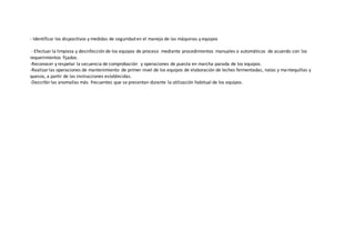 - Identificar los dispositivos y medidas de seguridad en el manejo de las máquinas y equipos
- Efectuar la limpieza y desinfección de los equipos de proceso mediante procedimientos manuales o automáticos de acuerdo con los
requerimientos fijados.
-Reconocer y respetar la secuencia de comprobación y operaciones de puesta en marcha-parada de los equipos.
-Realizar las operaciones de mantenimiento de primer nivel de los equipos de elaboración de leches fermentadas, natas y mantequillas y
quesos, a partir de las instrucciones establecidas.
-Describir las anomalías más frecuentes que se presentan durante la utilización habitual de los equipos.
 