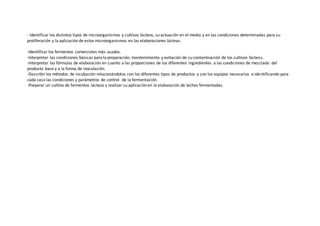 - Identificar los distintos tipos de microorganismos y cultivos lácteos, su actuación en el medio y en las condiciones determinadas para su
proliferación y la aplicación de estos microorganismos en las elaboraciones lácteas.
-Identificar los fermentos comerciales más usados.
-Interpretar las condiciones básicas para la preparación, mantenimiento y evitación de su contaminación de los cultivos lácteos.
-Interpretar las fórmulas de elaboración en cuanto a las proporciones de los diferentes ingredientes a las condiciones de mezclado del
producto base y a la forma de inoculación.
-Describir los métodos de incubación relacionándolos con los diferentes tipos de productos y con los equipos necesarios e identificando para
cada caso las condiciones y parámetros de control de la fermentación.
-Preparar un cultivo de fermentos lácteos y realizar su aplicación en la elaboración de leches fermentadas.
 
