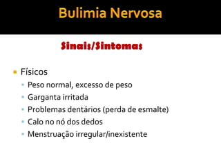Dar desculpas constantes para não comer ou esconder a comida Anorexia NervosaTestemunho!«Hoje pesei-me…tenho menos 10 quilos. Sinto-me vitoriosa por ter conseguido, mas tenho medo de me olhar ao espelho, de me ver ainda gorda porque é assim que me sinto, gorda e confusa. A minha pele está seca, o cabelo fraco e não tenho peito nenhum, mas sinto a barriga grande e não me vejo magra como as pessoas dizem que estou.»   