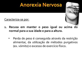 Anorexia NervosaCaracteriza-se por: Recusa em manter o peso igual ou acima do normal para a sua idade e para a altura.   Perda de peso é conseguida através da restrição alimentar, da utilização de métodos purgativos (ex. vómito) e excesso de exercício físico.Anorexia NervosaMedo intenso em ganhar peso ou engordar.Este medo intenso não é atenuado pela perda de peso. 