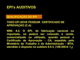 EPI’s AUDITIVOS
QUALIFICAÇÃO DO EPI
NR6- 6.5. O EPI, de fabricação nacional ou
importado, só poderá ser colocado à venda,
comercializado ou utilizado, quando possuir o
Certificado de Aprovação - CA, expedido pelo
Ministério do Trabalho e da Administração - MTA,
atendido o disposto no subitem 6.9.3. (106.006-6 / I2)
TODO EPI DEVE POSSUIR CERTIFICADO DE
APROVAÇÃO (C.A)
 