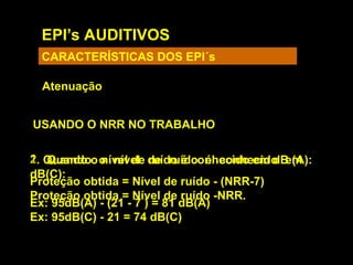 EPI’s AUDITIVOS
CARACTERÍSTICAS DOS EPI´s
Atenuação
USANDO O NRR NO TRABALHO
1. Quando o nível de ruído é conhecido em
dB(C):
Proteção obtida = Nível de ruído -NRR.
Ex: 95dB(C) - 21 = 74 dB(C)
2. Quando o nível de ruído é conhecido em dB (A):
Proteção obtida = Nível de ruído - (NRR-7)
Ex: 95dB(A) - (21 - 7 ) = 81 dB(A)
 