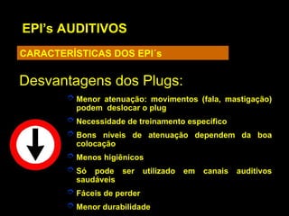 EPI’s AUDITIVOS
CARACTERÍSTICAS DOS EPI´s
Desvantagens dos Plugs:
Desvantagens dos Plugs:
 Menor atenuação: movimentos (fala, mastigação)
podem deslocar o plug
 Necessidade de treinamento específico
 Bons níveis de atenuação dependem da boa
colocação
 Menos higiênicos
 Só pode ser utilizado em canais auditivos
saudáveis
 Fáceis de perder
 Menor durabilidade
 
