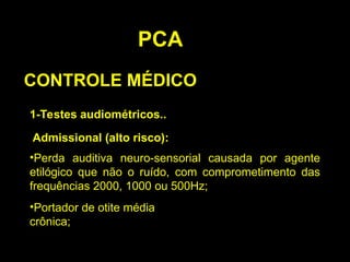 PCA
CONTROLE MÉDICO
1-Testes audiométricos..
Admissional (alto risco):
•Perda auditiva neuro-sensorial causada por agente
etilógico que não o ruído, com comprometimento das
frequências 2000, 1000 ou 500Hz;
•Portador de otite média
crônica;
 