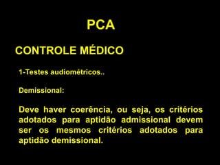 PCA
CONTROLE MÉDICO
1-Testes audiométricos..
Demissional:
Deve haver coerência, ou seja, os critérios
adotados para aptidão admissional devem
ser os mesmos critérios adotados para
aptidão demissional.
 