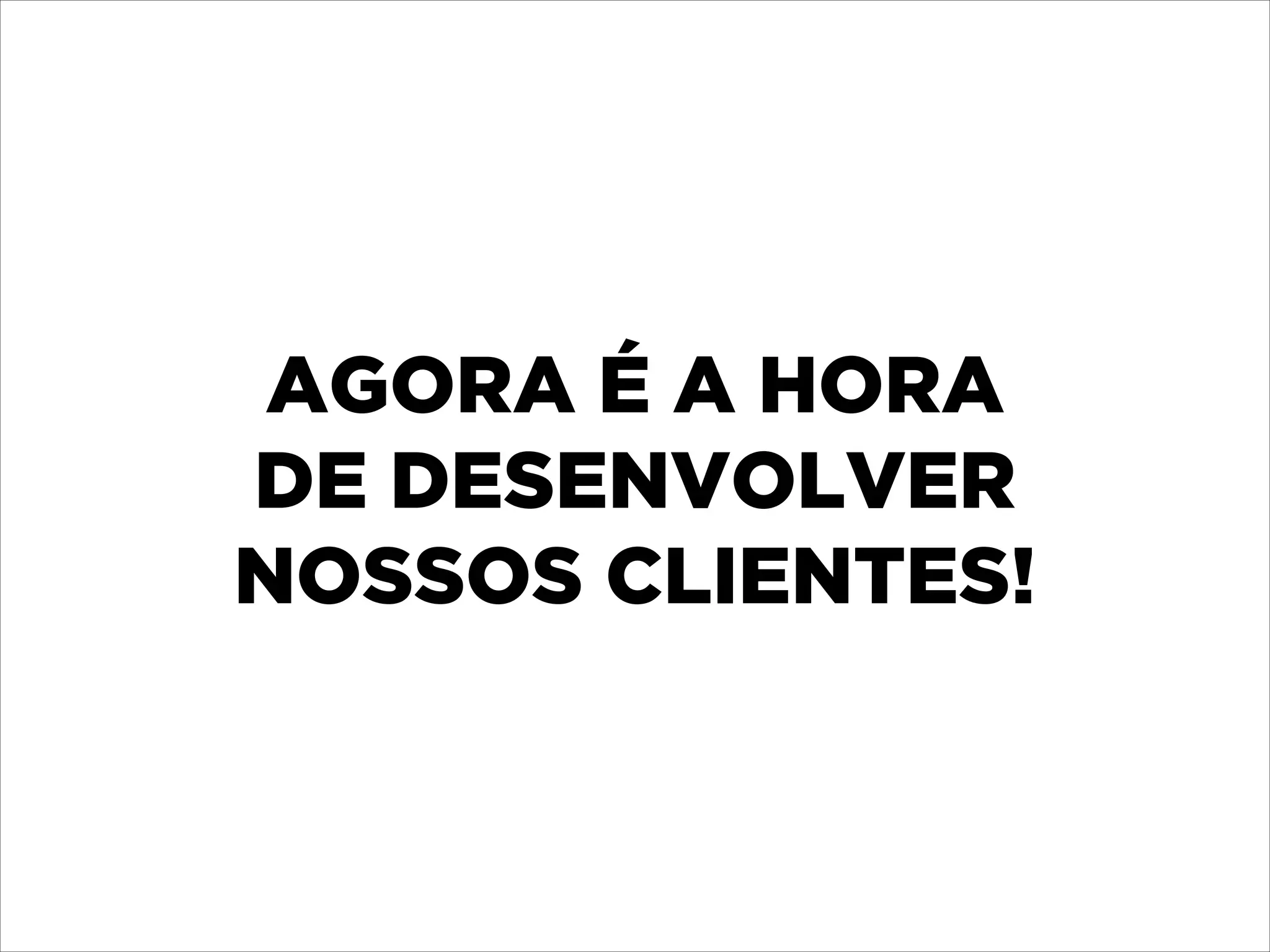 AGORA É A HORA 
DE DESENVOLVER 
NOSSOS CLIENTES!

 