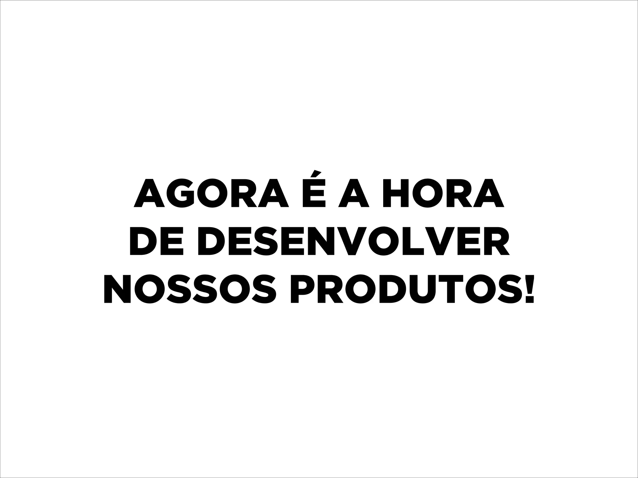 AGORA É A HORA 
DE DESENVOLVER 
NOSSOS PRODUTOS!

 