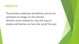OMGCATZ
The premiere collection and delivery service for
animated cat images on the internet.
Whether you're looking for cute and fuzzy or
sneaky and hilarious we have the cat gif for you!
 