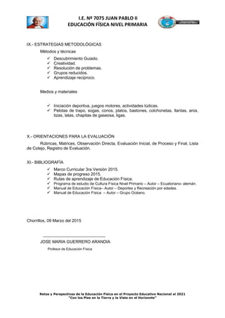 Retos y Perspectivas de la Educación Física en el Proyecto Educativo Nacional al 2021
“Con los Pies en la Tierra y la Vista en el Horizonte”
I.E. Nº 7075 JUAN PABLO II
EDUCACIÓN FÍSICA NIVEL PRIMARIA
IX.- ESTRATEGIAS METODOLÓGICAS
Métodos y técnicas
 Descubrimiento Guiado.
 Creatividad.
 Resolución de problemas.
 Grupos reducidos.
 Aprendizaje reciproco.
Medios y materiales
 Iniciación deportiva, juegos motores, actividades lúdicas.
 Pelotas de trapo, sogas, conos, platos, bastones, colchonetas, llantas, aros,
tizas, latas, chapitas de gaseosa, ligas.
X.- ORIENTACIONES PARA LA EVALUACIÓN
Rúbricas, Matrices, Observación Directa, Evaluación Inicial, de Proceso y Final, Lista
de Cotejo, Registro de Evaluación.
XI.- BIBLIOGRAFÍA
 Marco Curricular 3ra Versión 2015.
 Mapas de progreso 2015.
 Rutas de aprendizaje de Educación Física.
 Programa de estudio de Cultura Física Nivel Primario – Autor – Ecuatoriano- alemán.
 Manual de Educación Física– Autor – Deportes y Recreación por edades.
 Manual de Educación Física – Autor – Grupo Océano.
Chorrillos, 09 Marzo del 2015
___________________________
JOSE MARIA GUERRERO ARANDIA
Profesor de Educación Física
 