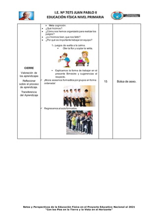 Retos y Perspectivas de la Educación Física en el Proyecto Educativo Nacional al 2021
“Con los Pies en la Tierra y la Vista en el Horizonte”
I.E. Nº 7075 JUAN PABLO II
EDUCACIÓN FÍSICA NIVEL PRIMARIA
CIERRE
Valoración de
los aprendizajes
Reflexionar
sobre el proceso
de aprendizaje.
Transferencia
del Aprendizaje
 Meta cognición:
 ¿Qué hicimos?
 ¿Cómo nos hemos organizado para realizar los
juegos?
 ¿Lo hicimos bien,que nos faltó?
 ¿Por qué es importante trabajar en equipo?
1.- juegos de vuelta a la calma.
 Oler la flor y soplar la velita.
 Explicamos la forma de trabajar en el
presente Bimestre y sugerencias al
respecto.
 ¡Ahora asearnos formaditos por grupos en forma
ordenada!
 Regresamos al aula formados.
15 Bolsa de aseo.
 