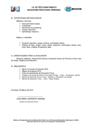 Retos y Perspectivas de la Educación Física en el Proyecto Educativo Nacional al 2021
“Con los Pies en la Tierra y la Vista en el Horizonte”
I.E. Nº 7075 JUAN PABLO II
EDUCACIÓN FÍSICA NIVEL PRIMARIA
IX.- ESTRATEGIAS METODOLÓGICAS
Métodos y técnicas
 Descubrimiento Guiado.
 Creatividad.
 Resolución de problemas.
 Grupos reducidos.
 Aprendizaje reciproco.
Medios y materiales
 Iniciación deportiva, juegos motores, actividades lúdicas.
 Pelotas de trapo, sogas, conos, platos, bastones, colchonetas, llantas, aros,
tizas, latas, chapitas de gaseosa, ligas.
X.- ORIENTACIONES PARA LA EVALUACIÓN
Rúbricas, Matrices, Observación Directa, Evaluación Inicial, de Proceso y Final, Lista
de Cotejo, Registro de Evaluación.
XI.- BIBLIOGRAFÍA
 Marco Curricular 3ra Versión 2015.
 Mapas de progreso 2015.
 Rutas de aprendizaje de Educación Física.
 Programa de estudio de Cultura Física Nivel Primario – Autor – Ecuatoriano- alemán.
 Manual de Educación Física– Autor – Deportes y Recreación por edades.
 Manual de Educación Física – Autor – Grupo Océano.
Chorrillos, 09 Marzo del 2015
___________________________
JOSE MARIA GUERRERO ARANDIA
Profesor de Educación Física
 