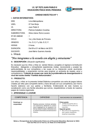 Retos y Perspectivas de la Educación Física en el Proyecto Educativo Nacional al 2021
“Con los Pies en la Tierra y la Vista en el Horizonte”
I.E. Nº 7075 JUAN PABLO II
EDUCACIÓN FÍSICA NIVEL PRIMARIA
UNIDAD DIDÁCTICA Nº 1
I.- DATOS INFORMATIVOS:
DRE : Lima Metropolitana
UGEL : 07 San Borja
I.E. : Juan Pablo II
DIRECTORA : Patricia Caballero Coveñas
SUBDIRECTORA : Silvia Liliana Romo Lozano
Nº DE UNIDAD : 1
CICLO : 1er y 2do Grado de Primaria
GRADOS : 1ro. D, E, F y 2do. D, E, F.
HORAS : 2 horas
DURACIÓN : Del 09 al 31 de Marzo del 2015
DOCENTE : José María Guerrero Arandia
II.- TÍTULO:
“Nos integramos a la escuela con alegría y entusiasmo”
III.- DESCRIPCIÓN: (Situación significativa)
Es necesario que los niños y niñas se sientan felices y acogidos al regresar a la Institución
Educativa dialogando y compartiendo experiencias vividas, reconociendo y aceptar las
particularidades de sus compañeros y las suyas en su interacción social, asumiendo
responsabilidades y proponiendo normas para propiciar un ambiente de respeto, amor y
compañerismo. Tratando de ocupar ese vacío de la problemática de desorganización a
nivel del núcleo familia “Familias disfuncionales”.
IV.- PRODUCTO:
Los niños y niñas en la presente Unidad Didáctica compartirán una serie de juegos lúdicos
creados por ellos para compartirlo dentro y fuera del aula con sus compañeros y así mismo
hacerlo extensivo con sus padres y familiares. Evidenciando de esta manera su
socialización como una familia educativa que somos, respetándonos a través de nuestros
juegos de manera organizada.
V.- APRENDIZAJE A LOGRAR
COMPETENCIA CAPACIDAD INDICADORES DE DESEMPEÑO
Construye su
corporeidad Realiza acciones motrices variadas
con autonomía,utilizando su cuerpo
como totalidad en un espacio y un
tiempo determinados.Interactúa con
su entorno tomando conciencia de sí
mismo.
Primer grado:
 señala las partes de su
cuerpo al ritmo de una
canción.
Segundo grado:
 Reconoce los segmentos
de cuerpo mediante
siluetas corporales.
 
