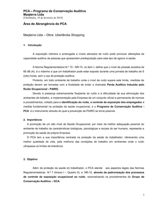 PCA – Programa de Conservação Auditiva
Maqterra Ltda
[Uberlândia, 10 de fevereiro de 2010]

Área de Abrangência do PCA
Maqterra Ltda – Obra: Uberlândia Shopping
1. Introdução
A exposição rotineira e prolongada a níveis elevados de ruído pode provocar alterações da
capacidade auditiva de pessoas que apresentam predisposição para este tipo de agravo à saúde.
A Norma Regulamentadora N.º 15 - NR-15, no item I, define que o nível de pressão acústica de
85 dB (A), é o máximo a que um trabalhador pode estar exposto durante uma jornada de trabalho de 8
(oito) horas, sem o uso de proteção auditiva.
Portanto, em todo ambiente de trabalho onde o nível de ruído supera este limite, medidas de
proteção devem ser tomadas com a finalidade de evitar a chamada Perda Auditiva Induzida pelo
Ruído Ocupacional - PAIRO.
Devido à presença extremamente freqüente do ruído e à dificuldade de sua eliminação dos
ambientes de trabalho, a implementação pela Empresa de um conjunto oficial e permanente de normas
e procedimentos, voltado para a identificação do ruído, e controle de exposição dos empregados é
medida fundamental na proteção da saúde ocupacional, e o Programa de Conservação Auditiva PCA é o instrumento através do qual a prevenção da PAIRO se torna possível.
2. Importância
A promoção de um alto nível de Saúde Ocupacional, por meio da melhor adequação possível do
ambiente de trabalho às características biológicas, psicológicas e sociais do ser humano, representa a
promoção da saúde da própria Empresa.
O PCA tem a sua importância centrada na proteção da saúde do trabalhador, oferecendo uma
melhor qualidade de vida, pela melhoria das condições de trabalho em ambientes onde o ruído
ultrapassa os limites de tolerância.

3. Objetivo
Além da proteção da saúde do trabalhador, o PCA atende

aos aspectos legais das Normas

Regulamentadoras N.º 7 (Anexo I – Quadro II), e, NR-15, através da padronização dos processos
de controle da exposição ocupacional ao ruído, racionalizando os procedimentos do Grupo de
Conservação Auditiva – GCA.

3

 