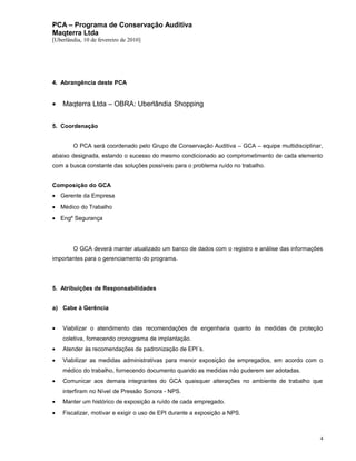 PCA – Programa de Conservação Auditiva
Maqterra Ltda
[Uberlândia, 10 de fevereiro de 2010]

4. Abrangência deste PCA

•

Maqterra Ltda – OBRA: Uberlândia Shopping

5. Coordenação
O PCA será coordenado pelo Grupo de Conservação Auditiva – GCA – equipe multidisciplinar,
abaixo designada, estando o sucesso do mesmo condicionado ao comprometimento de cada elemento
com a busca constante das soluções possíveis para o problema ruído no trabalho.
Composição do GCA
• Gerente da Empresa
• Médico do Trabalho
• Engº Segurança

O GCA deverá manter atualizado um banco de dados com o registro e análise das informações
importantes para o gerenciamento do programa.

5. Atribuições de Responsabilidades
a) Cabe à Gerência
•

Viabilizar o atendimento das recomendações de engenharia quanto às medidas de proteção
coletiva, fornecendo cronograma de implantação.

•

Atender às recomendações de padronização de EPI´s.

•

Viabilizar as medidas administrativas para menor exposição de empregados, em acordo com o
médico do trabalho, fornecendo documento quando as medidas não puderem ser adotadas.

•

Comunicar aos demais integrantes do GCA quaisquer alterações no ambiente de trabalho que
interfiram no Nível de Pressão Sonora - NPS.

•

Manter um histórico de exposição a ruído de cada empregado.

•

Fiscalizar, motivar e exigir o uso de EPI durante a exposição a NPS.

4

 