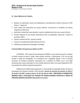 PCA – Programa de Conservação Auditiva
Maqterra Ltda
[Uberlândia, 10 de fevereiro de 2010]

b) Cabe à Medicina do Trabalho

•

Realizar as audiometrias iniciais dos trabalhadores e periodicamente conforme determina a NR7
(Anexo I – Quadro III).

•

Fazer análise das audiometrias por grupos expostos, comunicando os resultados aos demais
integrantes do GCA local.

•

Aprofundar o estudo dos casos alterados, visando o estabelecimento dos nexos causal e técnico.

•

Fornecer Segunda via dos exames audiométricos para os empregados, arquivando o original no
prontuário médico.

•

Solicitar a abertura da CAT, quando for devido.

•

Arquivar os resultados das audiometrias por 20 anos.

•

Participar dos programas de educação e motivação.

Condutas Médico Ocupacionais relativas ao PCA

O SECONCI - TAP, através da Coordenação do PCMSO, na sua missão de prevenir e detectar
os fatores causais de danos à saúde, neles atuando individual e coletivamente, a fim de que seja
mantida a saúde dos empregados, em consonância com a legislação vigente e com os recursos
financeiros da Empresa contratante, preocupada com o problema da PAIRO, que é uma lesão
irreversível para a qual a prevenção é a única medida disponível, adota, como parte integrante do PCA,
os procedimentos médico-ocupacionais específicos.
À Medicina do Trabalho cabe basicamente, a monitorização da capacidade auditiva de todos os
empregados que trabalham expostos a NPS elevados, através da execução do previsto no Anexo I
do quadro II da NR-7, portaria número 19, de 9 de abril de 1998 – DIRETRIZES E PARÂMETROS
MÍNIMOS PARA A AVALIAÇÃO DA AUDIÇÃO EM TRABALHADORES EXPOSTOS A NÍVEIS DE
PRESSÃO SONORA ELEVADOS (Veja portaria em anexo).

5

 