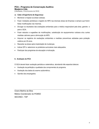 PCA – Programa de Conservação Auditiva
Maqterra Ltda
[Uberlândia, 10 de fevereiro de 2010]
c) Cabe à Engenharia de Segurança
•

Monitorar e mapear as áreas ruidosas.

•

Fazer medições periódicas e registro do NPS nas diversas áreas da Empresa e sempre que forem
feitas modificações nas mesmas.

•

Divulgar os resultados das avaliações ambientais para o médico responsável pela área, gerente e
para o GCA,

•

Fazer estudos e sugestões de modificações, substituição de equipamentos ruidosos e/ou outras
medidas cabíveis para a diminuição do NPS.

•

Arquivar os registros de avaliações ambientais e medidas preventivas adotadas para proteção
coletiva por 20 anos.

•

Reavaliar as áreas após implantação de mudanças.

•

Indicar EPI´s: selecionar os protetores auriculares mais adequados.

•

Participar dos programas de educação e motivação.

6. Avaliação do PCA
O GCA deverá fazer avaliação periódica e sistemática, abordando três aspectos básicos:
•

Avaliação da perfeição e qualidade dos componentes do programa.

•

Avaliação dos dados do exame audiométrico.

•

Opinião dos empregados.

Cicero Martins da Silva
Médico Coordenador do PCMSO
SECONCI - TAP

6

 