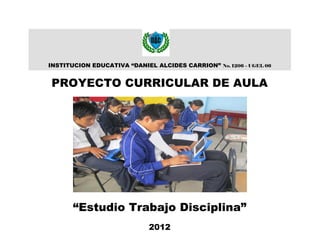 INSTITUCION EDUCATIVA “DANIEL ALCIDES CARRION”   No. 1206 – UGEL 06



PROYECTO CURRICULAR DE AULA




      “Estudio Trabajo Disciplina”
                          2012
 