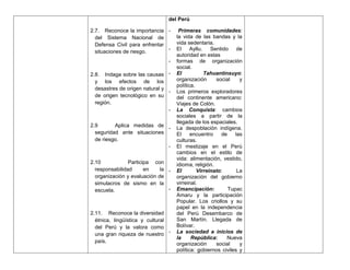 del Perú

2.7. Reconoce la importancia -       Primeras comunidades:
  del Sistema Nacional de           la vida de las bandas y la
  Defensa Civil para enfrentar      vida sedentaria.
                               -    El     Ayllu.   Sentido    de
  situaciones de riesgo.
                                    autoridad en estas
                                -   formas de organización
                                    social.
2.8. Indaga sobre las causas -      El            Tahuantinsuyo:
  y los efectos de los              organización      social    y
                                    política.
  desastres de origen natural y
                                -   Los primeros exploradores
  de origen tecnológico en su       del continente americano:
  región.                           Viajes de Colón.
                                -   La Conquista: cambios
                                    sociales a partir de la
                                    llegada de los espaciales.
2.9       Aplica medidas de
                             -      La despoblación indígena.
  seguridad ante situaciones        El     encuentro    de    las
  de riesgo.                        culturas.
                             -      El mestizaje en el Perú
                                    cambios en el estilo de
                                    vida: alimentación, vestido,
2.10            Participa con       idioma, religión.
  responsabilidad      en    la -   El        Virreinato:      La
  organización y evaluación de      organización del gobierno
  simulacros de sismo en la         virreinal.
  escuela.                      -   Emancipación:          Tupac
                                    Amaru y la participación
                                    Popular. Los criollos y su
                                    papel en la independencia
2.11. Reconoce la diversidad        del Perú Desembarco de
  étnica, lingüística y cultural    San Martín. Llegada de
  del Perú y la valora como         Bolívar.
  una gran riqueza de nuestro -     La sociedad a inicios de
                                    la     República:      Nueva
  país.
                                    organización      social    y
                                    política: gobiernos civiles y
 