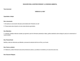 EDUCACIÓN PARA LA GESTIÓN DE RIESGOS Y LA CONCIENCIA AMBIENTAL



Tema transversal:

                                                                             “DERECHO A LA VIDA”



Capacidades a trabajar:



Área: comunicación

1.3 Se expresa con pronunciación adecuada cuando debate sobre “El derecho a la vida”

3.1 Produce textos sobre el derecho a la vida a través del texto argumentativo.



Área: Matemática

3.1 Interpreta y establece relaciones causales que argumenta a partir de información presentada en tablas y gráficos estadísticos sobre la alergia al a piel por la contaminación en
nuestra localidad.



Área: Personal Social

Identifica y valora las instituciones que defienden y promueven los derechos del niño en el Perú y en el mundo.



Área: Ciencia y ambiente

3.14 Selecciona y analiza información acerca de las emisiones de carbono y sus efectos en el ambiente y en la vida de los seres vivos.



Área: Educación Religiosa
 