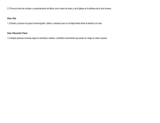 2.3 Procura imitar las virtudes y comportamiento de María como madre de Jesús y de la Iglesia en la defensa de la vida humana.



Área: Arte

1.3 Diseña y produce en grupo la escenografía, utilería y vestuario para un montaje teatral sobre el derecho a la vida.



Área: Educación Física

1.5 Adopta posturas correctas según la actividad a realizar, e identifica movimientos que ponen en riesgo su salud corporal.
 
