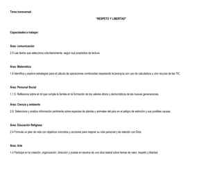 Tema transversal:

                                                                             “RESPETO Y LIBERTAD”



Capacidades a trabajar:



Área: comunicación

2.5 Lee textos que selecciona voluntariamente, según sus propósitos de lectura.



Área: Matemática

1.6 Identifica y explora estrategias para el cálculo de operaciones combinadas respetando la jerarquía con uso de calculadora u otro recurso de las TIC.



Área: Personal Social

1.1.5. Reflexiona sobre el rol que cumple la familia en la formación de los valores éticos y democráticos de las nuevas generaciones.


Área: Ciencia y ambiente

2.6. Selecciona y analiza información pertinente sobre especies de plantas y animales del país en el peligro de extinción y sus posibles causas.



Área: Educación Religiosa

2.4 Formula un plan de vida con objetivos concretos y acciones para mejorar su vida personal y de relación con Dios.



Área: Arte

1.4 Participa en la creación, organización, dirección y puesta en escena de una obra teatral sobre temas de valor, respeto y libertad.
 