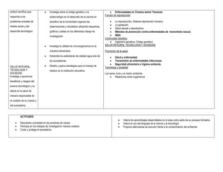 actitud científica que               Investiga sobre el código genético y la                  Enfermedades en Chosica sector Yanacoto
                                                                                          Función de reproducción
responda a los                        biotecnología en el desarrollo de la ciencia en
problemas actuales de                 beneficio de la humanidad organiza las                   La reproducción. Sistema reproductor humano.
                                                                                               La gestación.
interés social y del                  observaciones y resultados utilizando esquemas,
                                                                                               Salud sexual y reproductiva.
desarrollo tecnológico                gráficos y tablas en los diferentes trabajo de           Métodos de prevención contra enfermedades de transmisión sexual.
                                      investigación                                            SIDA
                                                                                          Continuidad Genética
                                                                                               Ingeniería genética: Código genético.
                                     Investiga la utilidad de microorganismos en la      SALUD INTEGRAL TECNOLOGÍA Y SOCIEDAD

                                      industria alimentaria                               Promoción de la salud
                                     Interpreta los estándares de calidad agua aire de        Salud y enfermedad.
                                      los ecosistemas                                          Transmisión de enfermedades infecciosas
                                                                                               Seguridad alimentaria e higiene ambienta.
SALUD INTEGRAL,                      Diseña y aplica estrategias para el manejo de
                                                                                          Tecnología y sociedad
TECNOLOGIA Y                          residuo en la institución educativa.
SOCIEDAD                                                                                  Los seres vivos y el medio ambiente.
Investiga y asume los                                                                           Relaciones entre organismos
beneficios y riesgos del
avance tecnológico y su
efecto en la salud de
manera responsable en
el cuidado de su cuerpo y
del ecosistema


          ACTITUDES
                                                                                                         Valora los aprendizajes desarrollados en el area como parte de su proceso formativo
         Demuestra curiosidad en las practicas de campo                                                 Valora el uso del lenguaje de la ciencia y la tecnología
         Participa en los trabajos de investigación manera creativa                                     Propone alternativas de solución frente a la contaminación del ambiente
         Cuida y protege el ecosistema
 