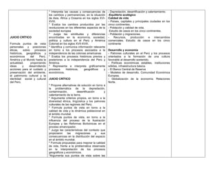 * Interpreta las causas y consecuencias de        - Depredación, desertificación y calentamiento.
                                los cambios y permanencias, en la situación       -Equilibrio ecológico
                                de Asia, África y Oceanía en los siglos XVI-      Calidad de vida
                                XVIII.                                            - Países, capitales y principales ciudades en los
                                * Evalúa los cambios producidos por las           cinco continentes.
                                revoluciones en los diferentes aspectos de la     - Población y calidad de vida.
                                sociedad europea                                   Estudio de casos en los cinco continentes.
                                * Juzga las similitudes y diferencias             - Población y migraciones.
JUICIO CRÍTICO                  encontradas en la economía, sociedad,             -   Recursos,      producción    e    intercambios
                                política y cultura en el Perú y América           comerciales. Estudio de casos en los cinco
Formula puntos de vista         Colonial en los siglos XVII-XVIII.                continente
personales y posiciones         * Identifica y comunica información relevante
éticas,    sobre     procesos   en torno a los procesos asociados a la            Desarrollo y economía
históricos, geográficos y       independencia de las colonias americanas          - Patrones culturales en el Perú y los procesos
económicos       del    Perú,   * Evalúa los procesos históricos previos y        orientados a la formación de una cultura
América y el Mundo hasta la     posteriores a la independencia del Perú y         favorable al desarrollo sostenido.
actualidad,      proponiendo    América.                                          - Políticas económicas estables, instituciones
ideas      y    desarrollando   * Representa e interpreta gráficamente            sólidas, infraestructura básica.
acciones para el cuidado y      procesos       históricos,   geográficos    y     - El Banco Central de Reserva
preservación del ambiente,      económicos.                                       - Modelos de desarrollo. Comunidad Económica
el patrimonio cultural y la                                                       Europea.
identidad social y cultural     JUICIO CRÍTICO                                    - Globalización de la economía: Relaciones
del Perú.                                                                         Norte.
                                * Propone alternativas de solución en torno a
                                la    problemática     de   la     depredación,
                                contaminación,          desertificación       y
                                calentamiento de la tierra.
                                * Argumenta criterios propios, en torno a la
                                diversidad étnica, lingüística y los patrones
                                culturales de las regiones del Perú.
                                * Formula puntos de vista en torno a la
                                calidad de vida y la dinámica poblacional en
                                el ámbito mundial.
                                * Formula puntos de vista, en torno a la
                                influencia del proceso de la Ilustración
                                Europea y las Reformas Borbónicas en el
                                proceso emancipador.
                                * Juzga las características del contexto que
                                propiciaron     las    migraciones      y  sus
                                consecuencias en la distribución del espacio
                                en el ámbito mundial.
                                * Formula propuestas para mejorar la calidad
                                de vida, frente a la problemática observada
                                en la interpretación de los procesos
                                geográficos y económicos.
                                *Argumenta sus puntos de vista sobre las
 