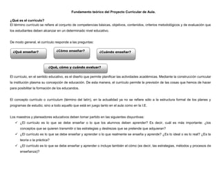 Fundamento teórico del Proyecto Curricular de Aula.

¿Qué es el currículo?
El término currículo se refiere al conjunto de competencias básicas, objetivos, contenidos, criterios metodológicos y de evaluación que
los estudiantes deben alcanzar en un determinado nivel educativo.


De modo general, el currículo responde a las preguntas:

  ¿Qué enseñar?                ¿Cómo enseñar?                ¿Cuándo enseñar?



                          ¿Qué, cómo y cuándo evaluar?


El currículo, en el sentido educativo, es el diseño que permite planificar las actividades académicas. Mediante la construcción curricular
la institución plasma su concepción de educación. De esta manera, el currículo permite la previsión de las cosas que hemos de hacer
para posibilitar la formación de los educandos.


El concepto currículo o currículum (término del latín), en la actualidad ya no se refiere sólo a la estructura formal de los planes y
programas de estudio; sino a todo aquello que está en juego tanto en el aula como en la I.E.


Los maestros y planeadores educativos deben tomar partido en las siguientes disyuntivas:
    ¿El currículo es lo que se debe enseñar o lo que los alumnos deben aprender? Es decir, cuál es más importante: ¿los
      conceptos que se quieren transmitir o las estrategias y destrezas que se pretende que adquieran?
    ¿El currículo es lo que se debe enseñar y aprender o lo que realmente se enseña y aprende? ¿Es lo ideal o es lo real? ¿Es la
      teoría o la práctica?
    ¿El currículo es lo que se debe enseñar y aprender o incluye también el cómo (es decir, las estrategias, métodos y procesos de
      enseñanza)?
 