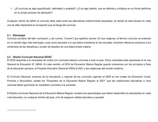  ¿El currículo es algo especificado, delimitado y acabado? ¿O es algo abierto, que se delimita y configura en su forma definitiva
      en su propio proceso de aplicación?


Cualquier intento de definir el currículo debe optar entre las alternativas anteriormente expuestas; de dónde se esté situado en cada
una de ellas dependerá la concepción que se tenga del currículo.



2.1 Etimología
Currículo proviene del latín curriculum, y de currere, ("correr") que significa carrera. En sus orígenes, el término currículo se entendía
en un sentido algo más restringido, pues venía asociado a lo que debía enseñarse en las escuelas, haciendo referencia exclusiva a los
contenidos de las disciplinas y al plan de estudios de una determinada materia.



2.2 Diseño Curricular Nacional (DCN)1
El DCN responde a la necesidad de contar con currículos básicos comunes a todo el país. Dicha necesidad está expresada en la Ley
General de Educación N° 28044. En este sentido, el DCN de Educación Básica Regular guarda coherencia con los principios y fines
de la educación peruana, el Proyecto Educativo Nacional (PEN) al 2021 y las exigencias del mundo moderno.


El Currículo Nacional, producto de la articulación y reajuste de los currículos vigentes al 2005 en los niveles de Educación Inicial,
Primaria y Secundaria, señala los “Propósitos de la Educación Básica Regular al 2021” que las instituciones educativas a nivel
nacional deben garantizar en resultados concretos a la sociedad.


El Diseño Curricular Nacional de la Educación Básica Regular contiene los aprendizajes que deben desarrollar los estudiantes en cada
nivel educativo, en cualquier ámbito del país, a fin de asegurar calidad educativa y equidad.
 
