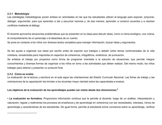 2.3.1 Metodología
Las estrategias metodológicas ponen énfasis en actividades en las que los estudiantes utilicen el lenguaje para exponer, proponer,
dialogar, argumentar, para que aprendan a dar y escuchar razones y, de esa manera, aprendan a construir acuerdos y a resolver
conflictos mediante el diálogo.


El docente aprovecha situaciones problemáticas que se presenten en la clase para discutir ideas, como un tema ecológico, una noticia,
el comportamiento de un personaje o el desenlace de un cuento.
Se pone en contacto a los niños con diversos textos completos para manejar información, buscar ideas y argumentos.


Se les ayuda a organizar sus ideas por escrito antes de exponer sus trabajos o debatir sobre temas controversiales de la vida
cotidiana, revisándolas para mejorarlas en aspectos de coherencia, ortográficos, sintácticos, de puntuación.
Se enfatiza el trabajo por proyectos como forma de programar orientada a la solución de situaciones, que permite integrar
conocimientos y diversas formas de organizar a los niños en torno a las actividades que deben realizar. Del mismo modo, los niños
trabajan para obtener y presentar un producto final.

2.3.2 Cómo se evalúa
La evaluación de la lectura y escritura en el aula sigue las orientaciones del Diseño Curricular Nacional. Las fichas de trabajo y las
orientaciones de la capacitación les brindan a los docentes mayor claridad sobre las capacidades a evaluar.


Los objetivos de la evaluación de los aprendizajes pueden ser vistos desde dos dimensiones:2


• La evaluación es formativa. Proporciona información continua que le permite al docente, luego de un análisis, interpretación y
valoración; regular y realimentar los procesos de enseñanza y de aprendizaje en coherencia con las necesidades, intereses, ritmos de
aprendizaje y características de los estudiantes. De igual forma, permite al estudiante tomar conciencia sobre su aprendizaje, verificar
 