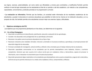 sus logros, avances, potencialidades, así como sobre sus dificultades y errores para controlarlos y modificarlos.También permite
 verificar el nivel de logro alcanzado por los estudiantes al final de un período o del año académico, con relación a las competencias,
 capacidades, conocimientos y actitudes previstas en la programación curricular.


 • La evaluación es informativa. Permite que las familias y la sociedad estén informados de los resultados académicos de los
 estudiantes y puedan involucrarse en acciones educativas que posibiliten el éxito de los mismos en la institución educativa y en su
 proyecto de vida. Así también permite a los estudiantes conocer mejor sus avances, logros y dificultades.



I.      Objetivos estratégicos del PCI
     Los objetivos que nos proponemos planteamos en tres áreas y se determinan en lo siguiente:

 3.1    En el Área Pedagógica
        Desarrollar con pertinencia la diversificación, planificación, ejecución y evaluación de los aprendizajes.
        Concebir a los educandos como protagonistas de sus aprendizajes y formación.
        Reconocer a los padres como los primeros educadores de sus hijos e hijas.
        Reconocer al docente como mediador, formador, instructor y orientador en el proceso enseñanza y aprendizaje y el principal promotor del
          desarrollo integral de los educandos.
        Promover actividades de investigación, actitud científica y reflexión crítica orientados para el trabajo intelectual de los estudiantes.
        Desarrollar capacidades comunicativas en los estudiantes que les permita desempeñarse como hablantes, lectores y escritores
          competentes. Asimismo que sean usuarios de la cultura escrita para ser ciudadanos críticos y democráticos, capaces de procesar la
          información, crear e interpretar el conocimiento que el mundo actual produce.
        Desarrollar pensamiento lógico matemático en los estudiantes para desempeñarse como usuarios competentes y seguros de la matemática,
          de forma tal que les permita interactuar en su medio como ciudadanos críticos, comprometidos y reflexivos
 