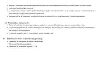  Alumnos y alumnas que proceden de hogares disfuncionales, con conflictos y problemas familiares que dificultan su formación integral.
          Inadecuado hábitos de higiene personal.
          La programación curricular presenta algunas dificultades en la adecuación de contenidos a las necesidades, intereses y características de los
            estudiantes para el logro de los aprendizajes significativos.
          Poco desarrollo de las capacidades: pensamiento creativo, pensamiento crítico, toma de decisiones y solución de problemas.



   4.2    Problemáticas Institucionales
          Padres de familia que no se preocupan del avance académico encuentran dificultades para apoyar en casa a sus hijos e hijas.
          Un porcentaje significativo de nuestros alumnos procede de hogares disfuncionales, con conflictos, problemas de familia, analfabetismo lo
            que dificulta su formación integral.
          La ubicación geográfica de la I.E. no permite una gestión adecuada y ágil.


III.     Determinación de las necesidades de aprendizaje
          Desarrollo de estrategias de estudio y aprendizaje.
          Desarrollar habilidades sociales
          Desarrollo de la identidad regional y local
 