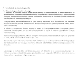V.      Formulación de los lineamientos generales

 9.1 Lineamientos generales sobre metodología
  La metodología de la propuesta constituye la piedra angular para lograr los objetivos planteados. Se pretende entonces que los
     docentes tengan las habilidades y capacidades suficientes para hacer significativo el desarrollo del proyecto, que busca afianzarse en
     paradigmas, enfoques y teorías curriculares cualitativas, promoviendo la reestructuración del conocimiento a partir de una adecuada
     selección y aplicación de estrategias metodológicas.

     El proyecto presenta una variedad de recursos, los cuales deben ser aprovechados en las áreas curriculares para el desarrollo
     innovador visualizando el proceso de diversificación como el proceso más importante en la aplicación pertinente de métodos, técnicas,
     formas y procedimientos.

     Se pretende, que los estudiantes danielinos interpreten su realidad, lo que les permitirá desarrollar su conocimiento y tener la
     posibilidad de ponerlo en práctica, para lo cual el docente implementará un conjunto de actividades y procedimientos que hagan
     posible el aprendizaje.

     Son necesarias estrategias participativas, reflexivas donde prime un clima de comunicación horizontal y de respeto a las opiniones de
     los demás, evitando la inhibición o frustración de los niños y niñas.

     El docente debe propiciar un buen clima emocional en el aula de tal forma que los estudiantes puedan desarrollar la introspección, es
     decir el autoconocimiento de sí mismos y, al mismo tiempo, el desarrollo de las habilidades sociales necesarias para una convivencia
     democrática.




     Las estrategias de enseñanza deben estar dirigidas a que, como parte del análisis de los procesos sociales, los grupos y los
     individuos que participan en las actividades para el aprendizaje deben asumir una posición y defenderla no solamente con razones,
     sino con actitudes y conductas que impliquen compromisos.
 