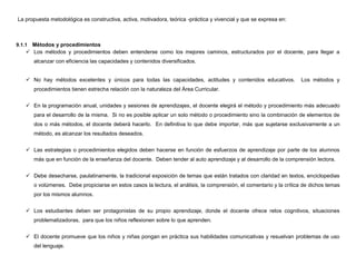 La propuesta metodológica es constructiva, activa, motivadora, teórica -práctica y vivencial y que se expresa en:



9.1.1 Métodos y procedimientos
     Los métodos y procedimientos deben entenderse como los mejores caminos, estructurados por el docente, para llegar a
        alcanzar con eficiencia las capacidades y contenidos diversificados.


     No hay métodos excelentes y únicos para todas las capacidades, actitudes y contenidos educativos.                Los métodos y
        procedimientos tienen estrecha relación con la naturaleza del Área Curricular.


     En la programación anual, unidades y sesiones de aprendizajes, el docente elegirá el método y procedimiento más adecuado
        para el desarrollo de la misma. Si no es posible aplicar un solo método o procedimiento sino la combinación de elementos de
        dos o más métodos, el docente deberá hacerlo. En definitiva lo que debe importar, más que sujetarse exclusivamente a un
        método, es alcanzar los resultados deseados.


     Las estrategias o procedimientos elegidos deben hacerse en función de esfuerzos de aprendizaje por parte de los alumnos
        más que en función de la enseñanza del docente. Deben tender al auto aprendizaje y al desarrollo de la comprensión lectora.


     Debe desecharse, paulatinamente, la tradicional exposición de temas que están tratados con claridad en textos, enciclopedias
        o volúmenes. Debe propiciarse en estos casos la lectura, el análisis, la comprensión, el comentario y la crítica de dichos temas
        por los mismos alumnos.


     Los estudiantes deben ser protagonistas de su propio aprendizaje, donde el docente ofrece retos cognitivos, situaciones
        problematizadoras, para que los niños reflexionen sobre lo que aprenden.


     El docente promueve que los niños y niñas pongan en práctica sus habilidades comunicativas y resuelvan problemas de uso
        del lenguaje.
 