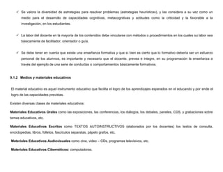  Se valora la diversidad de estrategias para resolver problemas (estrategias heurísticas), y las considera a su vez como un
       medio para el desarrollo de capacidades cognitivas, metacognitivas y actitudes como la criticidad y la favorable a la
       investigación, en los estudiantes.


     La labor del docente en la mayoría de los contenidos debe vincularse con métodos o procedimientos en los cuales su labor sea
       básicamente de facilitador, orientador o guía.


     Se debe tener en cuenta que existe una enseñanza formativa y que si bien es cierto que lo formativo debería ser un esfuerzo
       personal de los alumnos, es importante y necesario que el docente, prevea e integre, en su programación la enseñanza a
       través del ejemplo de una serie de conductas o comportamientos básicamente formativos.


9.1.2 Medios y materiales educativos


El material educativo es aquel instrumento educativo que facilita el logro de los aprendizajes esperados en el educando y por ende el
logro de las capacidades previstas.

Existen diversas clases de materiales educativos:

Materiales Educativos Orales como las exposiciones, las conferencias, los diálogos, los debates, paneles, CDS, y grabaciones sobre
temas educativos, etc.

Materiales Educativos Escritos como TEXTOS AUTOINSTRUCTIVOS (elaborados por los docentes) los textos de consulta,
enciclopedias, libros, folletos, fascículos separatas, pápelo grafos, etc.

Materiales Educativos Audiovisuales como cine, video – CDs, programas televisivos, etc.

Materiales Educativos Cibernéticos: computadoras.
 
