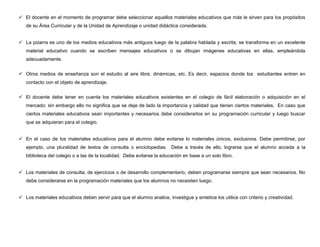  El docente en el momento de programar debe seleccionar aquellos materiales educativos que más le sirven para los propósitos
   de su Área Curricular y de la Unidad de Aprendizaje o unidad didáctica considerada.


 La pizarra es uno de los medios educativos más antiguos luego de la palabra hablada y escrita; se transforma en un excelente
   material educativo cuando se escriben mensajes educativos o se dibujan imágenes educativas en ellas, empleándola
   adecuadamente.


 Otros medios de enseñanza son el estudio al aire libre, dinámicas, etc. Es decir, espacios donde los estudiantes entren en
   contacto con el objeto de aprendizaje.


 El docente debe tener en cuenta los materiales educativos existentes en el colegio de fácil elaboración o adquisición en el
   mercado; sin embargo ello no significa que se deje de lado la importancia y calidad que tienen ciertos materiales. En caso que
   ciertos materiales educativos sean importantes y necesarios debe considerarlos en su programación curricular y luego buscar
   que se adquieran para el colegio.


 En el caso de los materiales educativos para el alumno debe evitarse lo materiales únicos, exclusivos. Debe permitirse, por
   ejemplo, una pluralidad de textos de consulta o enciclopedias. Debe a través de ello, lograrse que el alumno acceda a la
   biblioteca del colegio o a las de la localidad. Debe evitarse la educación en base a un solo libro.


 Los materiales de consulta, de ejercicios o de desarrollo complementario, deben programarse siempre que sean necesarios. No
   debe considerarse en la programación materiales que los alumnos no necesiten luego.


 Los materiales educativos deben servir para que el alumno analice, investigue y sintetice los utilice con criterio y creatividad.
 