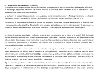9.2 Lineamientos generales sobre evaluación
 La evaluación como proceso curricular, comprende no sólo los aprendizajes de los alumnos sino también la intervención del docente y
su metodología, los procesos educativos, los recursos utilizados, la planificación de las actividades, el uso de los materiales y todas
las variables que influyen en la acción educativa.

La evaluación de los aprendizajes se concibe como un proceso permanente de información y reflexión, principalmente de valoración
crítica de los avances y dificultades en el proceso de aprendizaje, así como todos aquellos aspectos que influyen en él.

De acuerdo a la naturaleza del Programa se propone una evaluación democrática, centrada básicamente en el desarrollo de la
Heteroevaluación, Autoevaluación y Coevaluación como principios generadores de mayores interrelaciones y de esa manera se
fortalezcan desde la practica evaluativo, las actitudes, habilidades y capacidades que se pretenden lograr con el proyecto.




La relación: enseñanza - aprendizaje – evaluación tiene una razón muy importante que se inspira en el ejercicio de la democracia
desde la evaluación entendida como modelo. El desarrollo de las capacidades a través de la evaluación es una tarea que necesita el
esfuerzo de los docentes para motivar realmente a los alumnos. El proceso de enseñanza aprendizaje debe estar caracterizado por
una participación democrática de los estudiantes, que sus logros sean la expresión de un conjunto de acciones voluntarias, libres y
conscientes de interrelación con el docente.

Desde esa óptica, podemos decir que el proceso de evaluación en el proyecto necesita de una atención especial a la forma en que se
realice, es importante una reflexión sobre la pertinencia de los procedimientos e instrumentos a utilizar. Deben ser variados, permitir
obtener información concreta, utilizar distintos códigos verbales, orales y escritos, icónicos, gráficos, numéricos, audiovisuales, etc.,
ser aplicables en las diferentes y variadas situaciones, permitir evaluar la aplicabilidad de los aprendizajes y poder su aplicación ser
dinámica, pertinente y que genere mayores aprendizajes a los alumnos.

Algunos aspectos que harían posible la implementación de este proceso de evaluación (heteroevaluación, autoevaluación y
coevaluación), para el logro de las capacidades tenemos: el trabajo en equipo, la dinámica grupal, un tríptico, un proyecto, teatro, un
dibujo, un crucigrama, un periódico mural, una línea de tiempo, un organizador visual, una historieta, un texto, casos – problema;
 