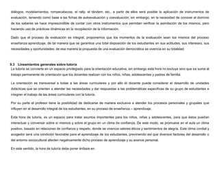 diálogos, modelamientos, rompecabezas, el rally, el tándem, etc., a partir de ellos será posible la aplicación de instrumentos de
evaluación, teniendo como base a las fichas de autoevaluación y coevaluación; sin embargo, en la necesidad de conocer el dominio
de los saberes se hace imprescindible de contar con otros instrumentos que permitan verificar la asimilación de los mismos, pero
haciendo uso de prácticas dinámicas en la recopilación de la información.

Dado que el proceso de evaluación es integral, proponemos que los momentos de la evaluación sean los mismos del proceso
enseñanza aprendizaje, de tal manera que se garantice una total disposición de los estudiantes en sus actitudes, sus intereses, sus
necesidades y oportunidades; de esa manera la propuesta de una evaluación democrática se vivencia en su totalidad.



9.3 Lineamientos generales sobre tutoría
 La tutoría se convierte en un espacio privilegiado para la orientación educativa, sin embargo esta hora no excluye sino que se suma al
trabajo permanente de orientación que los docentes realizan con los niños, niñas, adolescentes y padres de familia.

La orientación es transversal a todas a las áreas curriculares y por ello él docente puede considerar el desarrollo de unidades
didácticas que se orienten a atender las necesidades y dar respuestas a las problemáticas especificas de su grupo de estudiantes e
integren el trabajo de las áreas curriculares con la tutoría.

Por su parte el profesor tiene la posibilidad de dedicarse de manera exclusiva a atender los procesos personales y grupales que
influyen en el desarrollo integral de los estudiantes, en su proceso de enseñanza – aprendizaje.

Esta hora de tutoría, es un espacio para tratar asuntos importantes para los niños, niñas y adolescentes, para que éstos puedan
interactuar y conversar sobre sí mismos y sobre el grupo en un clima de confianza. De este modo, se promueve en el aula un clima
positivo, basado en relaciones de confianza y respeto, donde se vivencia valores éticos y sentimientos de alegría. Este clima cordial y
acogedor será una condición favorable para el aprendizaje de los estudiantes, previniendo así que diversos factores del desarrollo o
del entorno sociocultural afecten negativamente dicho proceso de aprendizaje y su avance personal.

En este sentido, la hora de tutoría debe poner énfasis en:
 