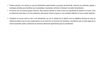  Prestar atención a la manera en que los estudiantes experimentan su proceso de desarrollo: observar sus actitudes, gestos y
   mensajes verbales para identificar que necesidades, inquietudes, temores e intereses nos están transmitiendo.
 Promover una convivencia grupal armónica. Esto requiere atender la manera cómo los estudiantes se sienten en el aula, cómo
   se relacionan entre ellos y con los profesores. ello supone motivar al grupo a una constante reflexión en torno a estos aspectos.


 Fortalecer el vínculo entre el tutor y los estudiantes, ya que la calidad de la relación que se establece favorece el nivel de
   influencia positiva que el tutor puede ejercer en los alumnos al momento de orientarlos, recordemos que en esta etapa de la
   vida los docentes suelen constituirse en personas altamente significativas para los estudiantes.
 