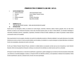PROYECTO CURRICULAR DE AULA
    I.       DATOS INFORMATIVOS:
              Institución Educativa                  : 1206 “Daniel Alcides Carrión”.
              Ubicación                              : Centro Poblado Yanacoto Chosica.
              Turno                                  : Mañana.
              Población estudiantil                  : Primaria y Secundaria.
              Director                               : Alejo Ramos Santillán.



    II.      NOMBRE DEL PCI:
             “POR UNA GESTION DE CALIDAD… PARA UNA EDUCACION DE CALIDAD”
    III.     INTRODUCCION.
Nuestro país es muy heterogéneo, debido a la existencia de muchas lenguas, costumbres, tradiciones, saberes, historias, geografía, clima, etc. Este mismo
fenómeno se observa en las Instituciones Educativas, donde cada comunidad educativa posee una cultura e interés diferente, una diversidad metodológica e
instrumental, diversidad de alumnos, capacidades y expectativas, diversidad de Padres de familia; realidades que no deben ser ignoradas si desean alcanzar
una educación acorde con la actualidad.


Estos requerimientos han sido recogidos y discutidos como parte de la problemática educativa en diferentes realidades lo cual puede observarse en las actuales
tendencias de la teoría curricular; la misma que está orientada a que los estados y la sociedad en su conjunto propongan sus propias alternativas curriculares en
función a las necesidades y demandas de la nación y del mundo.


De allí que el Sistema Educativo Nacional Peruano, atendiendo la realidad plantea una propuesta curricular para que sea enriquecida por cada Institución
Educativa. Dentro de esta perspectiva la Educación contribuye a la construcción de la identidad y la unidad nacional a partir de su diversidad.


El Proyecto Curricular Institucional es un instrumento de planificación, programación y gestión pedagógica que concreta las intenciones educativas institucionales
y da coherencia a la actividad pedagógica, al adecuar y enriquecer el DCN a los diferentes contextos y a las expectativas e intereses de los estudiantes. Orienta
la tarea de planificación, ejecución y evaluación tanto curricular como de los aprendizajes.
 