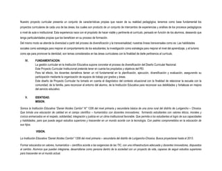 Nuestro proyecto curricular presenta un conjunto de características propias que nacen de su realidad pedagógica; tenemos como base fundamental los
proyectos curriculares de cada una de las áreas, los cuales son producto de un conjunto de intercambio de experiencias y análisis de los procesos pedagógicos
a nivel de aula e institucional. Esta experiencia nace con el propósito de hacer viable y pertinente el currículo, pensado en función de los alumnos, deseando que
tenga particularidades propias que los beneficien en su proceso de formación.
Del mismo modo se atiende la diversidad a partir del proceso de diversificación y la transversalidad; nuestras líneas transversales como es: Las habilidades
sociales como estrategia para mejorar el comportamiento de los estudiantes; la investigación como estrategia para mejorar el nivel del aprendizaje, y el turismo
como eje para promover la identidad, son temas considerados en las áreas curriculares con la finalidad de darle pertinencia al currículo.

    IV.      FUNDAMENTACION:
             La gestión curricular en la Institución Educativa supone concretar el proceso de diversificación del Diseño Curricular Nacional.
             Este Proyecto Curricular Institucional pretende tener en cuenta los propósitos y objetivos del PEI.
             Para tal efecto, los docentes danielinos tienen un rol fundamental en la planificación, ejecución, diversificación y evaluación, asegurando su
             participación mediante la organización de equipos de trabajo por grados y áreas.
             Este diseño de Proyecto Curricular ha tomado en cuenta el diagnóstico del contexto situacional con la finalidad de relacionar la escuela con la
             comunidad; de la familia, para reconocer el entorno del alumno, de la Institución Educativa para reconocer sus debilidades y fortalezas en mejora
             del servicio educativo.

    V.       IDENTIDAD.
             MISION.

Somos la Institución Educativa “Daniel Alcides Carrión” N° 1206 del nivel primaria y secundaria básica de una zona rural del distrito de Lurigancho – Chosica.
Que brinda una educación de calidad en el campo científico – humanístico con docentes innovadores; formando estudiantes con valores éticos, morales y
cívicos enmarcados en el respeto, solidaridad, integración y justicia en un clima institucional favorable. Que permita a los estudiantes el logro de sus capacidades
y habilidades, para que pueda seguir estudios superiores y trascender en un mundo acorde con la tecnología. Con padres comprometidos en la educación de
sus hijos.

              VISION.

La Institución Educativa “Daniel Alcides Carrión” 1206 del nivel primaria – secundaria del distrito de Lurigancho-Chosica. Busca proyectarse hasta el 2013.

Formar educandos en valores, humanística – científica acorde a las exigencias de las TIC, con una infraestructura adecuada y docentes innovadores, dispuestos
al cambio. Alumnos que puedan integrarse, desarrollarse como persona dentro de la sociedad con un proyecto de vida, capaces de seguir estudios superiores
para trascender en el mundo actual.
 